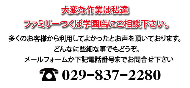 大変な作業は私達ファミリーつくば学園店にご相談下さい。多くのお客様から利用してよかったとお声を頂いております。どんなに些細な事でもどうぞメールフォームか下記電話番号までお問合せ下さい