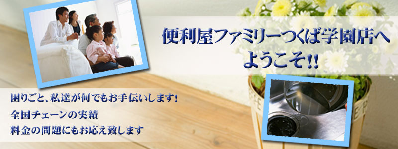 便利屋ファミリーつくば学園店へようこそ！！困りごと、私達が何でもお手伝いします！全国チェーンの実績　料金の問題にもお応え致します